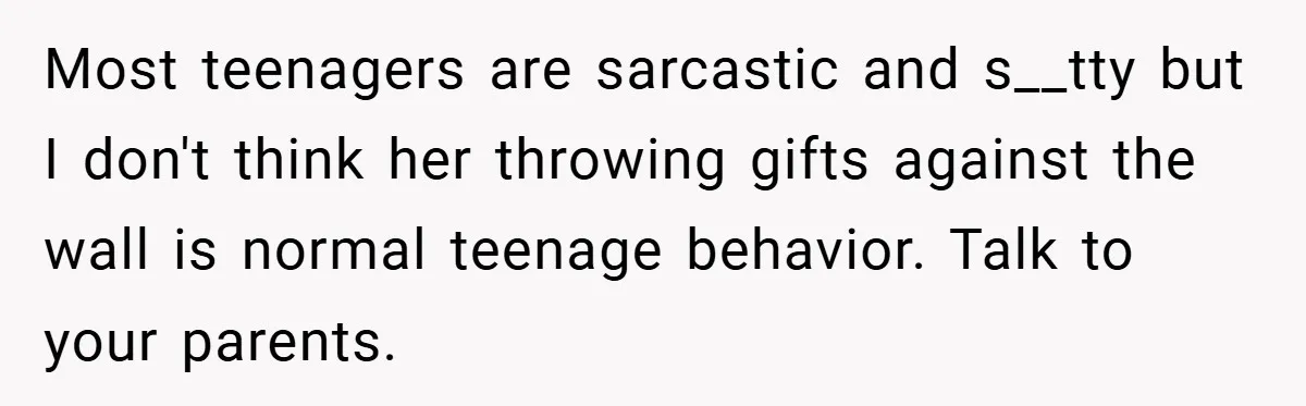 Most teenagers are sarcastic and s__tty but I don't think her throwing gifts against the wall is normal teenage behavior. Talk to your parents.