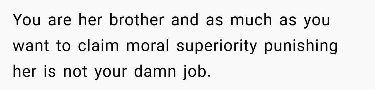 You are her brother and as much as you want to claim moral superiority punishing her is not your damn job.