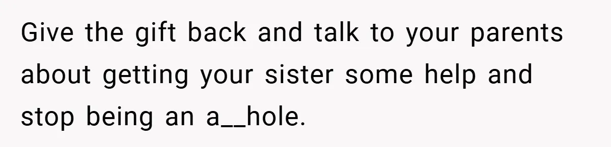 Give the gift back and talk to your parents about getting your sister some help and stop being an a__hole.