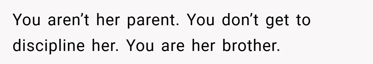 You aren’t her parent. You don’t get to discipline her. You are her brother.