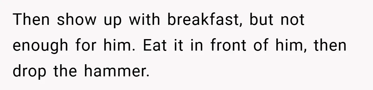 Then show up with breakfast, but not enough for him. Eat it in front of him, then drop the hammer.