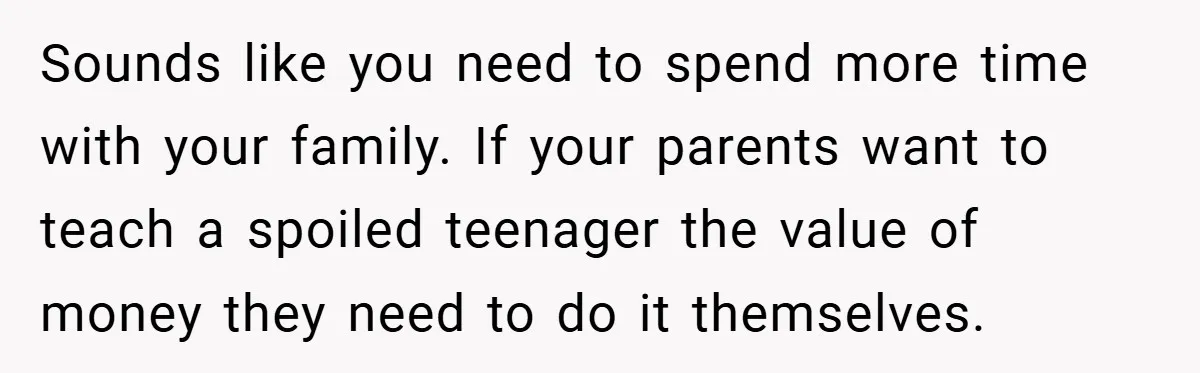 Sounds like you need to spend more time with your family. If your parents want to teach a spoiled teenager the value of money they need to do it themselves.