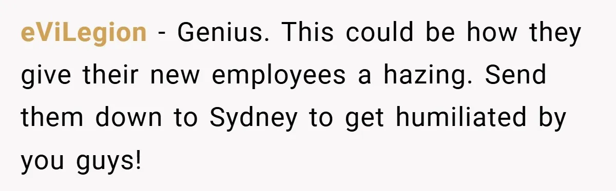 eViLegion − Genius. This could be how they give their new employees a hazing. Send them down to Sydney to get humiliated by you guys!