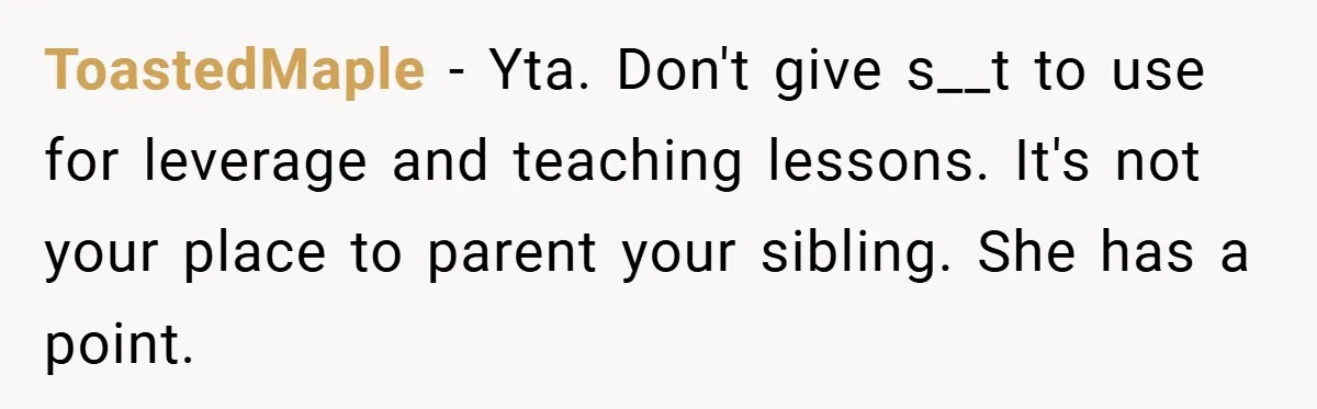 ToastedMaple − Yta. Don't give s__t to use for leverage and teaching lessons. It's not your place to parent your sibling. She has a point.