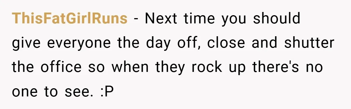 ThisFatGirlRuns − Next time you should give everyone the day off, close and shutter the office so when they rock up there's no one to see. :P