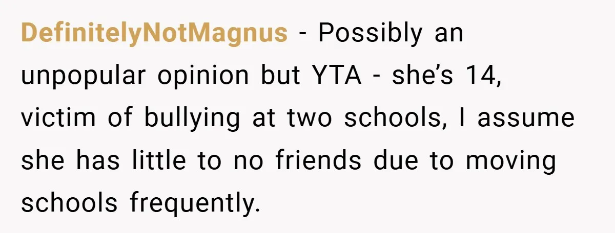 DefinitelyNotMagnus − Possibly an unpopular opinion but YTA - she’s 14, victim of bullying at two schools, I assume she has little to no friends due to moving schools frequently.