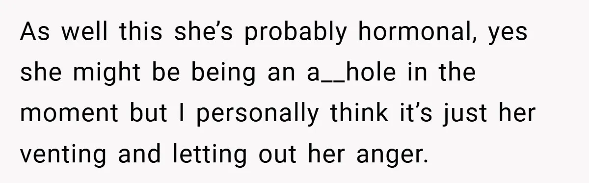 As well this she’s probably hormonal, yes she might be being an a__hole in the moment but I personally think it’s just her venting and letting out her anger.