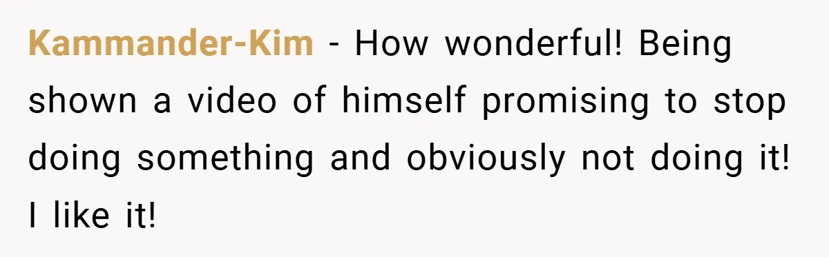 Kammander-Kim − How wonderful! Being shown a video of himself promising to stop doing something and obviously not doing it! I like it!