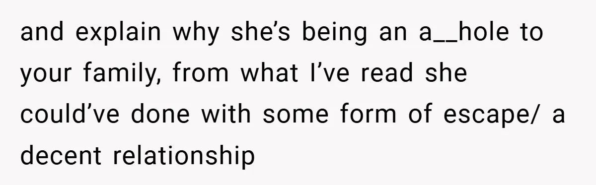 and explain why she’s being an a__hole to your family, from what I’ve read she could’ve done with some form of escape/ a decent relationship