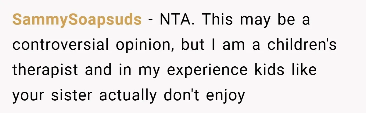 SammySoapsuds − NTA. This may be a controversial opinion, but I am a children's therapist and in my experience kids like your sister actually don't enjoy