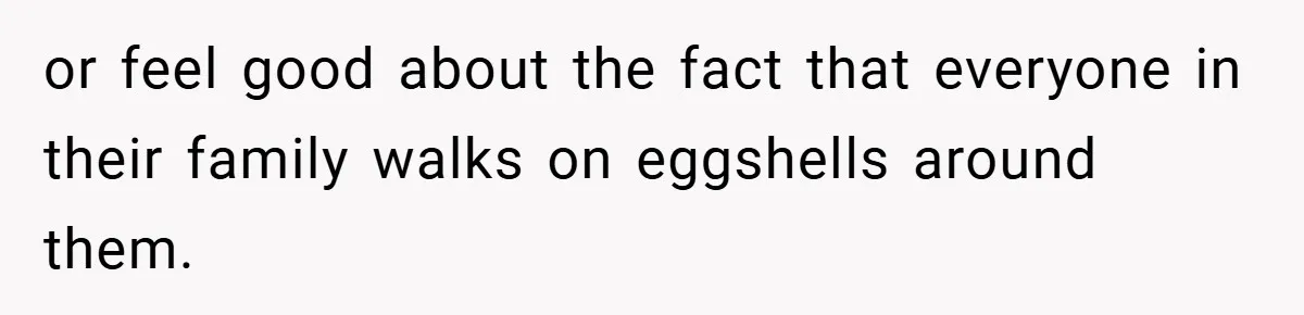 or feel good about the fact that everyone in their family walks on eggshells around them.