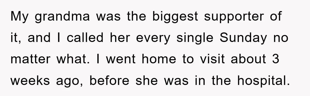 My grandma was the biggest supporter of it, and I called her every single Sunday no matter what. I went home to visit about 3 weeks ago, before she was...