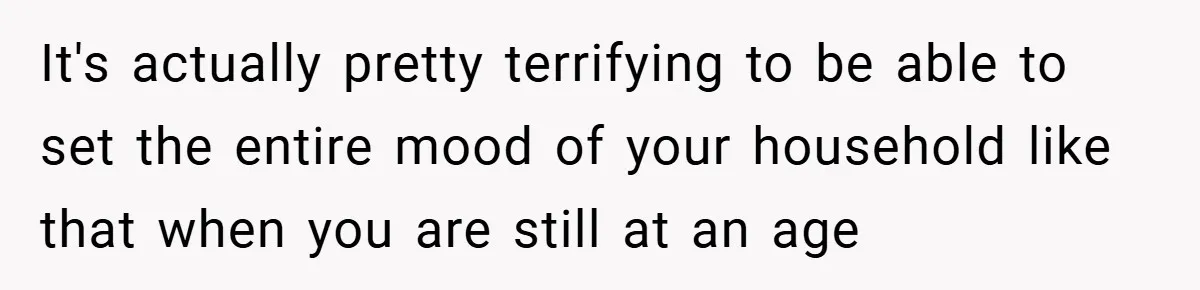 It's actually pretty terrifying to be able to set the entire mood of your household like that when you are still at an age