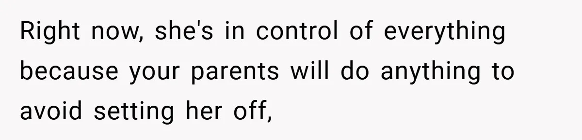 Right now, she's in control of everything because your parents will do anything to avoid setting her off,