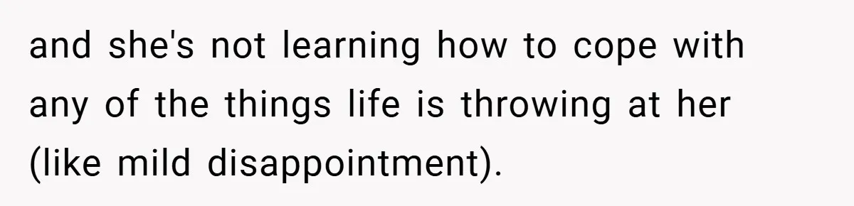 and she's not learning how to cope with any of the things life is throwing at her (like mild disappointment).