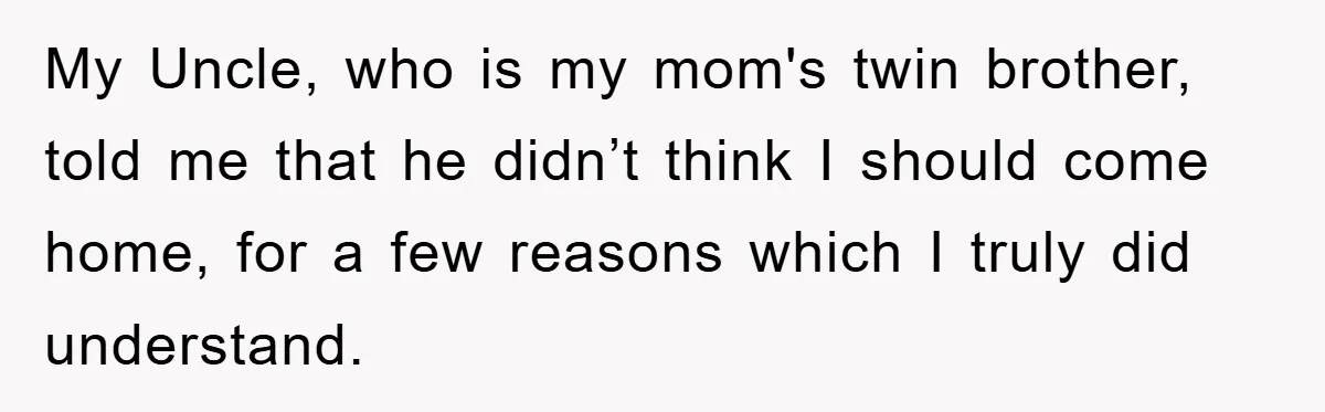 My Uncle, who is my mom's twin brother, told me that he didn’t think I should come home, for a few reasons which I truly did understand.