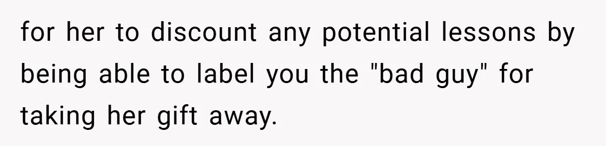 for her to discount any potential lessons by being able to label you the "bad guy" for taking her gift away.
