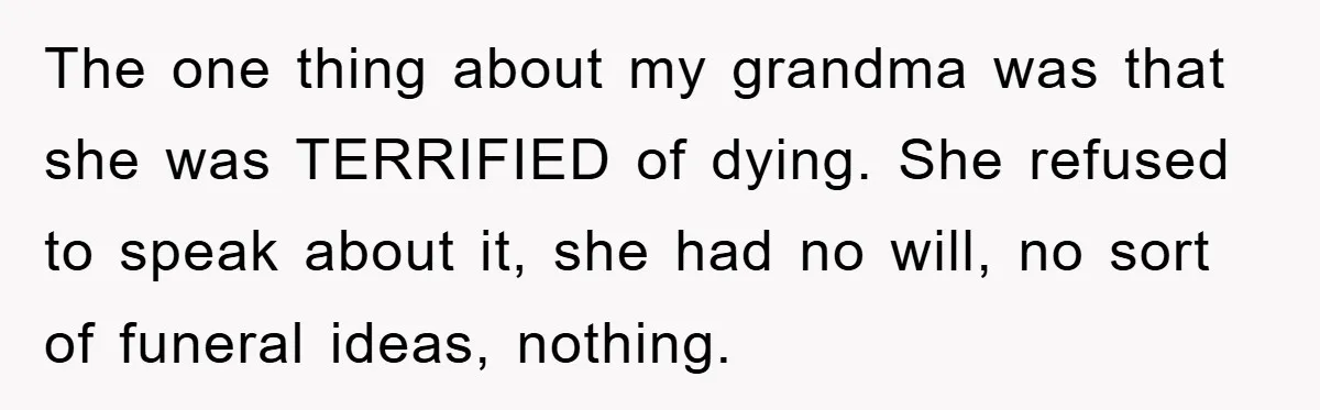 The one thing about my grandma was that she was TERRIFIED of dying. She refused to speak about it, she had no will, no sort of funeral ideas, nothing.