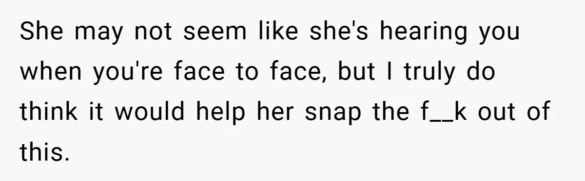 She may not seem like she's hearing you when you're face to face, but I truly do think it would help her snap the f__k out of this.