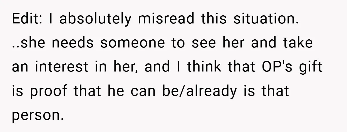 Edit: I absolutely misread this situation. ..she needs someone to see her and take an interest in her, and I think that OP's gift is proof that he can be/already...