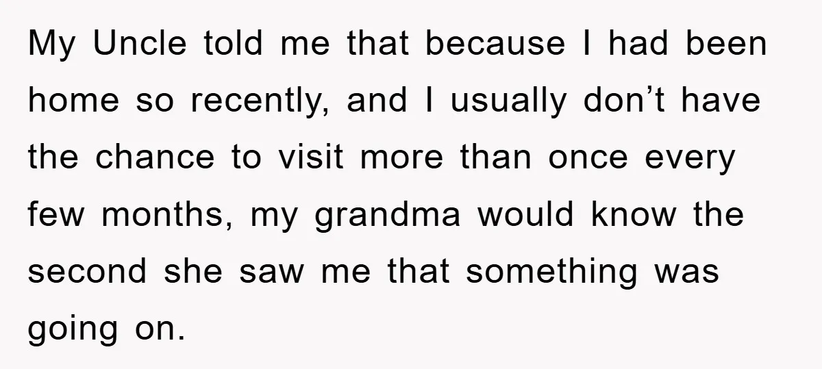 My Uncle told me that because I had been home so recently, and I usually don’t have the chance to visit more than once every few months, my grandma would...