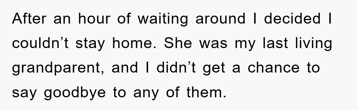 After an hour of waiting around I decided I couldn’t stay home. She was my last living grandparent, and I didn’t get a chance to say goodbye to any of...