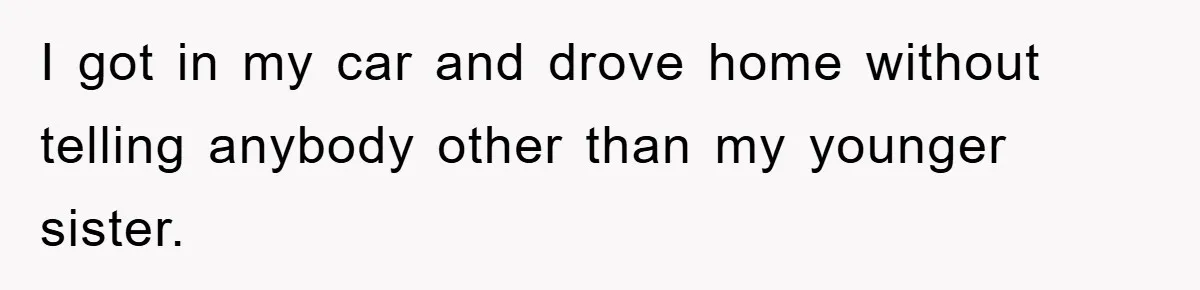 I got in my car and drove home without telling anybody other than my younger sister.