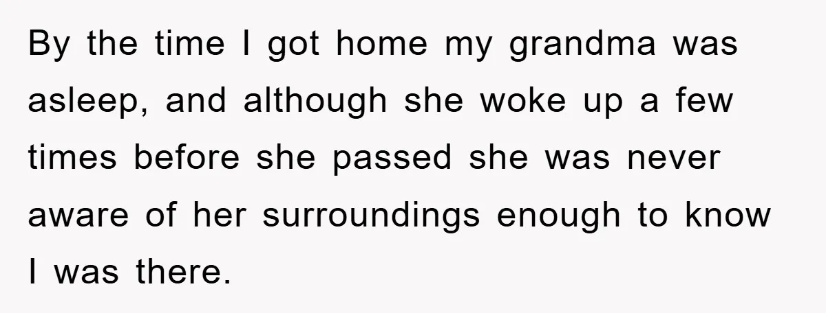 By the time I got home my grandma was asleep, and although she woke up a few times before she passed she was never aware of her surroundings enough to...