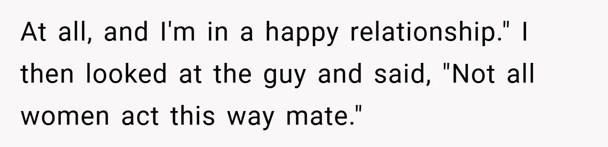 Girlfriend Accuses Waiter of Flirting With Her Man - His Savage Reply Leaves Everyone Stunned! At all, and I'm in a happy relationship." I then looked at the guy and said, "Not all women act this way mate."
