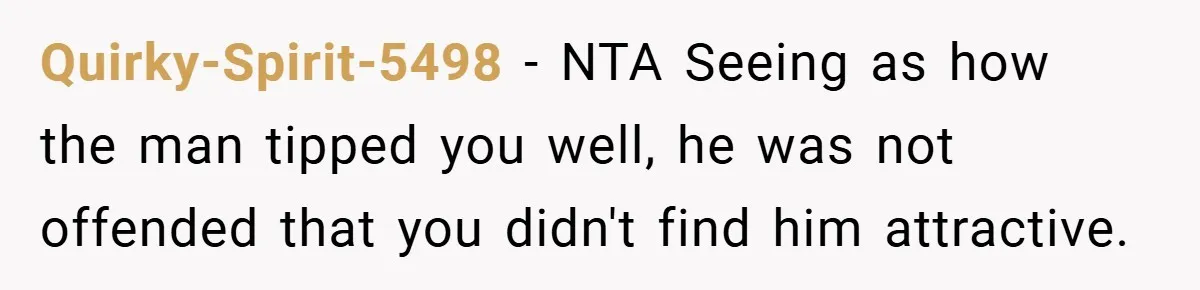 Girlfriend Accuses Waiter of Flirting With Her Man - His Savage Reply Leaves Everyone Stunned! Quirky-Spirit-5498 − NTA Seeing as how the man tipped you well, he was not offended that you didn't find him attractive.