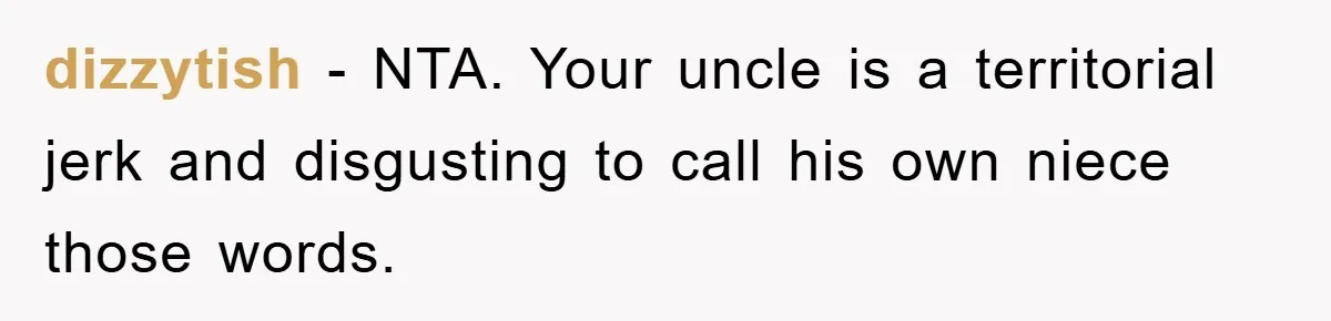 dizzytish − NTA. Your uncle is a territorial jerk and disgusting to call his own niece those words.