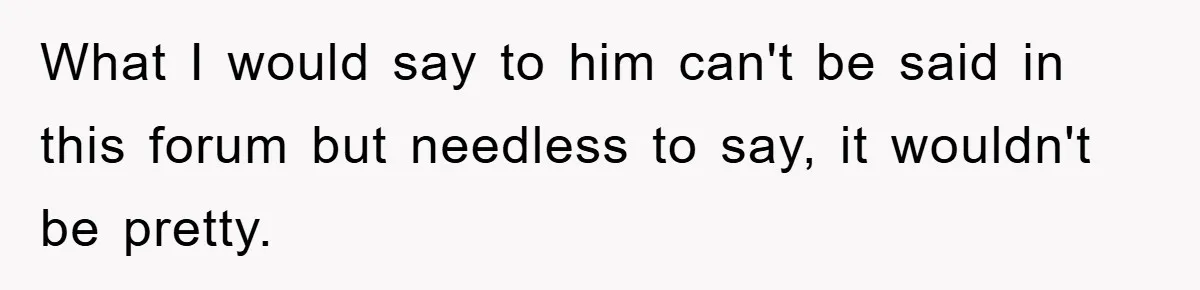 What I would say to him can't be said in this forum but needless to say, it wouldn't be pretty.