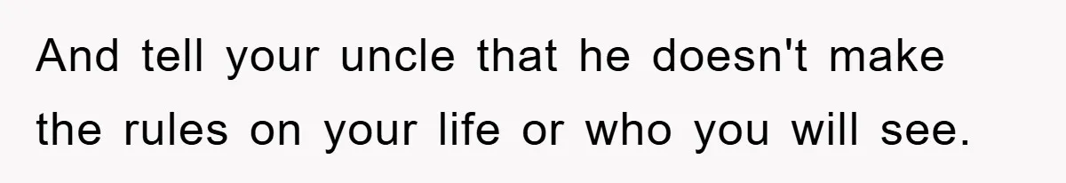 And tell your uncle that he doesn't make the rules on your life or who you will see.