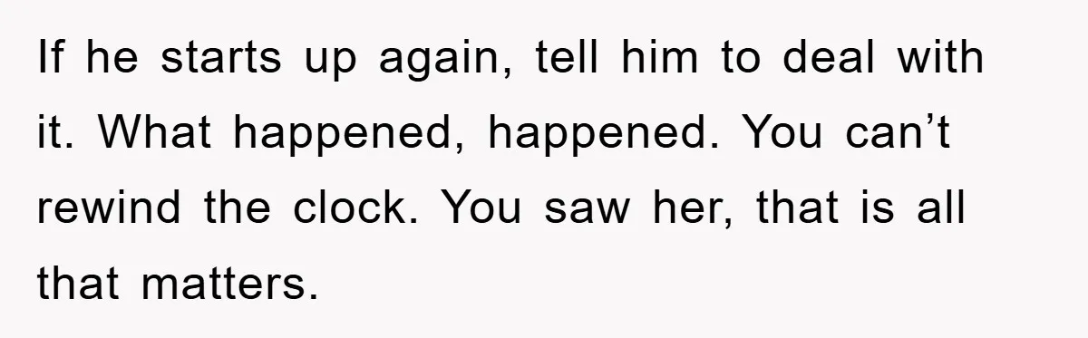 If he starts up again, tell him to deal with it. What happened, happened. You can’t rewind the clock. You saw her, that is all that matters.
