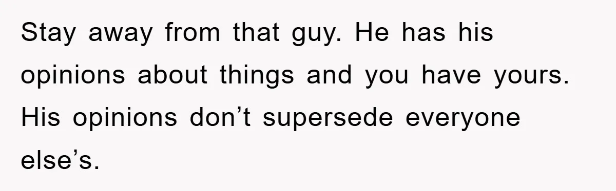 Stay away from that guy. He has his opinions about things and you have yours. His opinions don’t supersede everyone else’s.