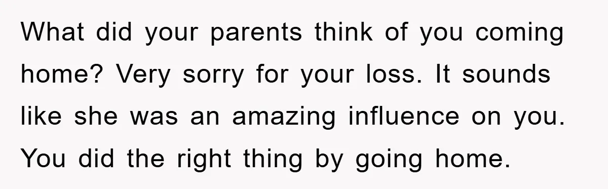 What did your parents think of you coming home? Very sorry for your loss. It sounds like she was an amazing influence on you. You did the right thing by...