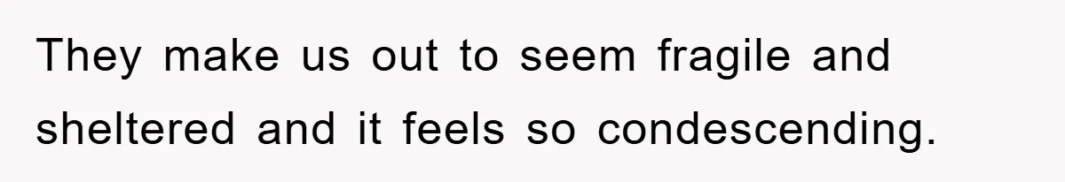 They make us out to seem fragile and sheltered and it feels so condescending.