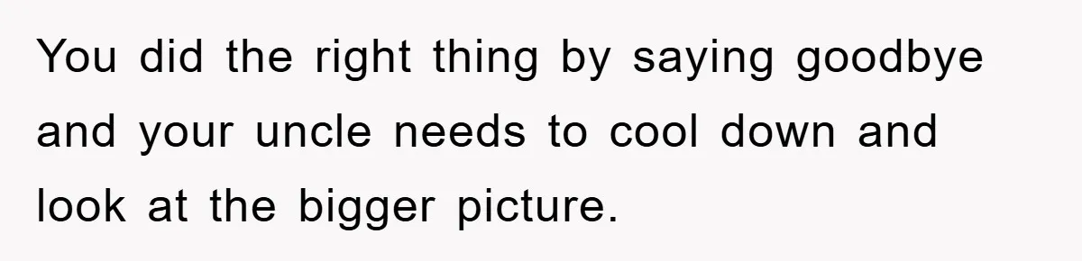 You did the right thing by saying goodbye and your uncle needs to cool down and look at the bigger picture.