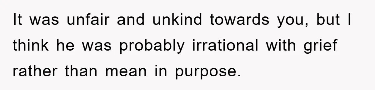 It was unfair and unkind towards you, but I think he was probably irrational with grief rather than mean in purpose.