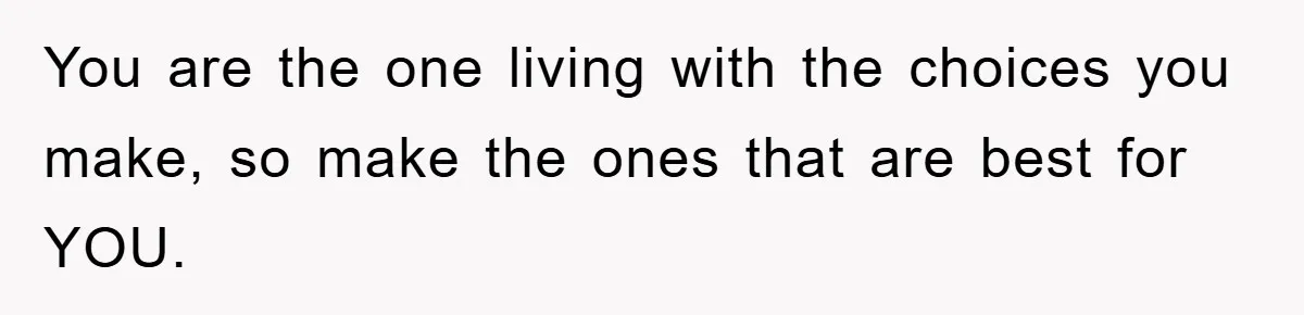 You are the one living with the choices you make, so make the ones that are best for YOU.