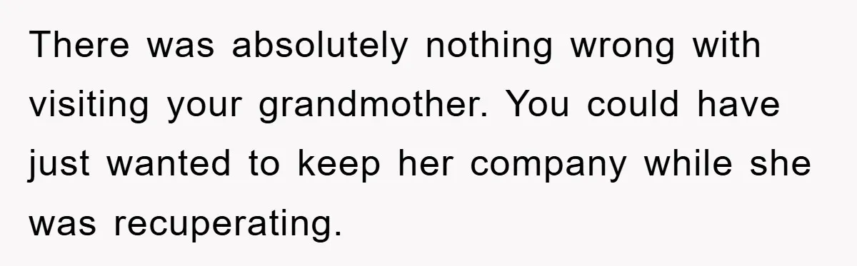 There was absolutely nothing wrong with visiting your grandmother. You could have just wanted to keep her company while she was recuperating.