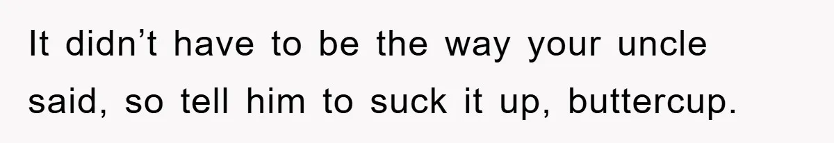 It didn’t have to be the way your uncle said, so tell him to suck it up, buttercup.