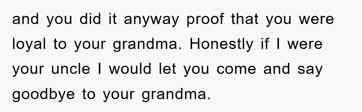 and you did it anyway proof that you were loyal to your grandma. Honestly if I were your uncle I would let you come and say goodbye to your grandma.