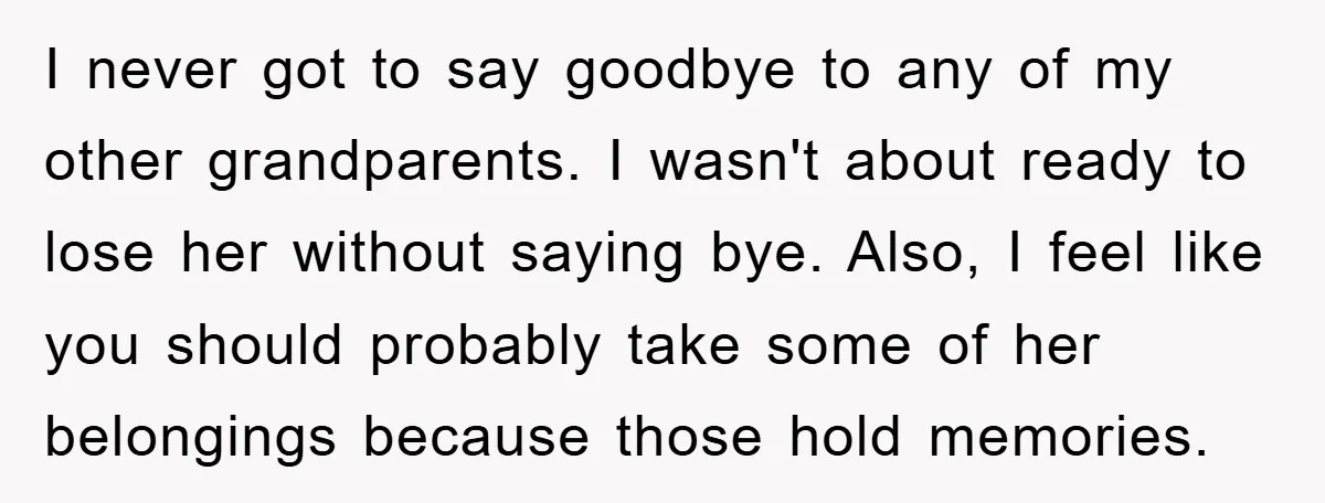 I never got to say goodbye to any of my other grandparents. I wasn't about ready to lose her without saying bye. Also, I feel like you should probably take...