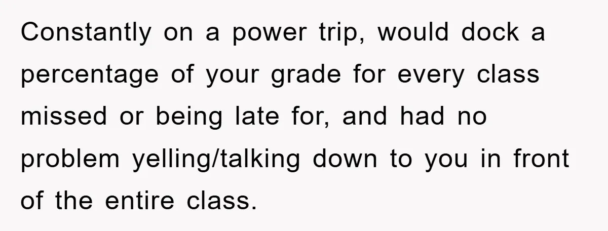 Student Gets The Last Laugh After Overzealous Professor Tries To Drop Them For Missing One Class Constantly on a power trip, would dock a percentage of your grade for every class missed or being late for, and had no problem yelling/talking down to you in front...