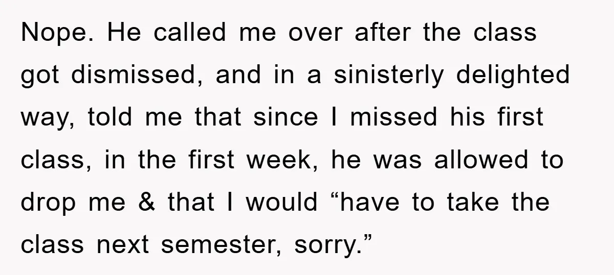 Student Gets The Last Laugh After Overzealous Professor Tries To Drop Them For Missing One Class Nope. He called me over after the class got dismissed, and in a sinisterly delighted way, told me that since I missed his first class, in the first week, he...