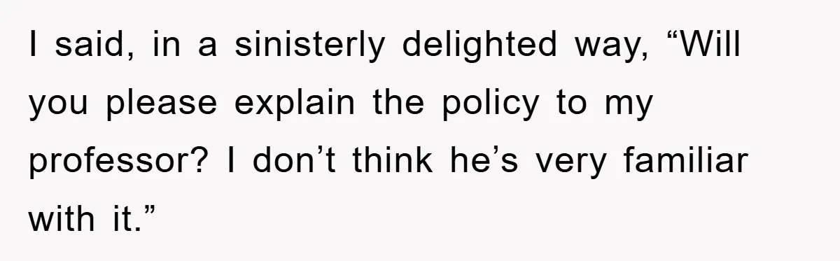 Student Gets The Last Laugh After Overzealous Professor Tries To Drop Them For Missing One Class I said, in a sinisterly delighted way, “Will you please explain the policy to my professor? I don’t think he’s very familiar with it.”