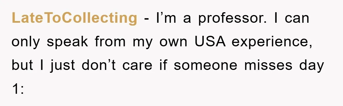 Student Gets The Last Laugh After Overzealous Professor Tries To Drop Them For Missing One Class LateToCollecting − I’m a professor. I can only speak from my own USA experience, but I just don’t care if someone misses day 1: