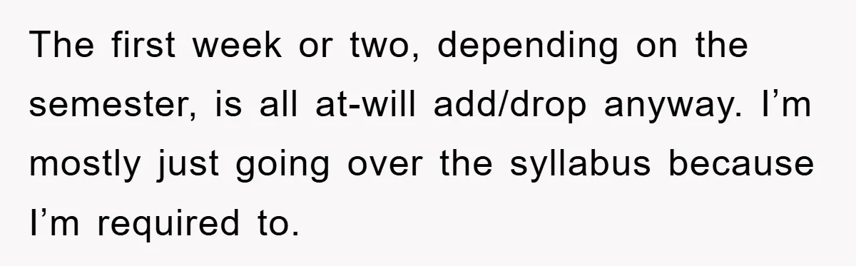 Student Gets The Last Laugh After Overzealous Professor Tries To Drop Them For Missing One Class The first week or two, depending on the semester, is all at-will add/drop anyway. I’m mostly just going over the syllabus because I’m required to.