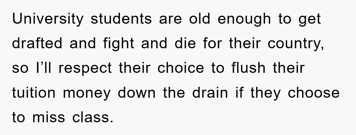 Student Gets The Last Laugh After Overzealous Professor Tries To Drop Them For Missing One Class University students are old enough to get drafted and fight and die for their country, so I’ll respect their choice to flush their tuition money down the drain if they...